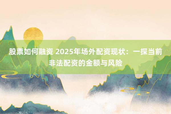 股票如何融资 2025年场外配资现状：一探当前非法配资的金额与风险