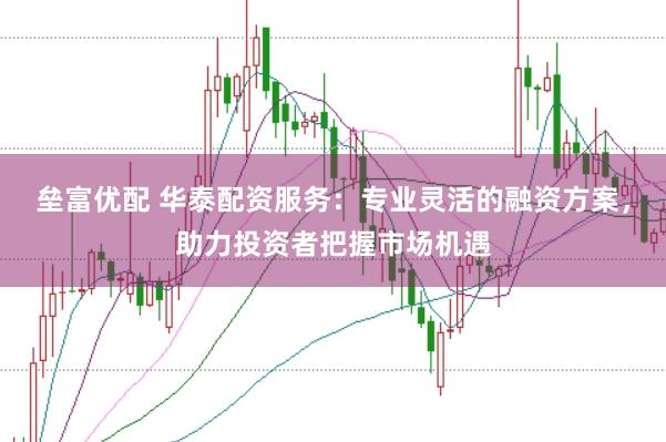 垒富优配 华泰配资服务：专业灵活的融资方案，助力投资者把握市场机遇
