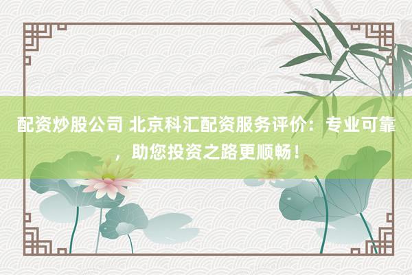 配资炒股公司 北京科汇配资服务评价:专业可靠,助您投资之路更顺畅!