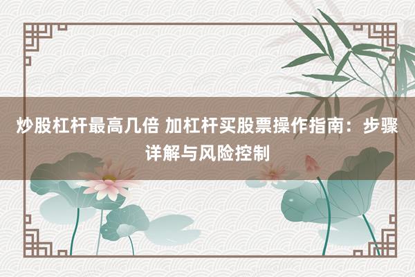 炒股杠杆最高几倍 加杠杆买股票操作指南：步骤详解与风险控制