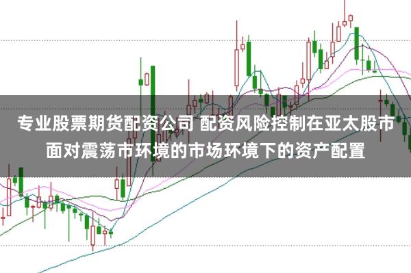 专业股票期货配资公司 配资风险控制在亚太股市面对震荡市环境的市场环境下的资产配置