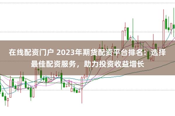 在线配资门户 2023年期货配资平台排名:选择最佳配资服务,助力投资收益增长