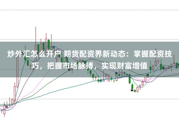 炒外汇怎么开户 期货配资界新动态：掌握配资技巧，把握市场脉搏，实现财富增值