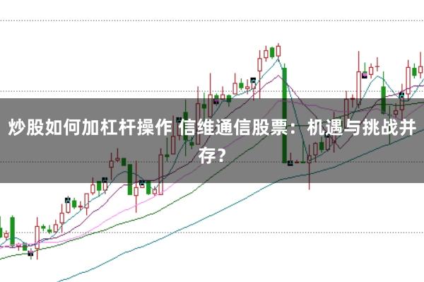 炒股如何加杠杆操作 信维通信股票：机遇与挑战并存？