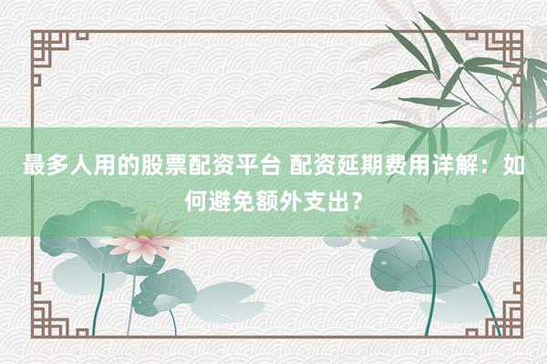 最多人用的股票配资平台 配资延期费用详解：如何避免额外支出？