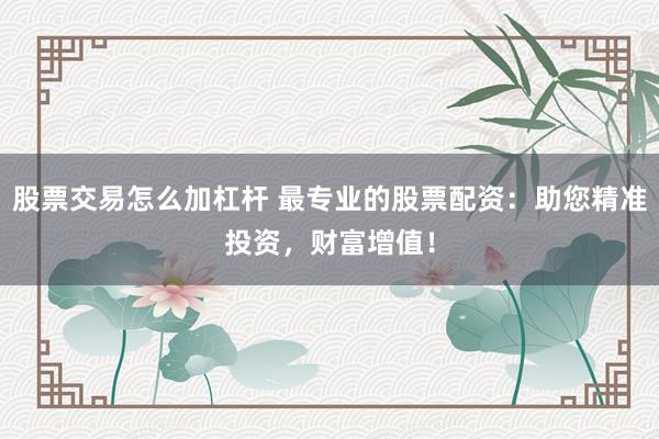 股票交易怎么加杠杆 最专业的股票配资：助您精准投资，财富增值！