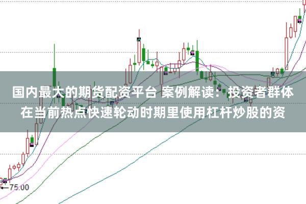 国内最大的期货配资平台 案例解读：投资者群体在当前热点快速轮动时期里使用杠杆炒股的资