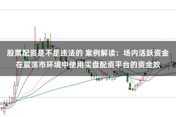 股票配资是不是违法的 案例解读：场内活跃资金在震荡市环境中使用实盘配资平台的资金效