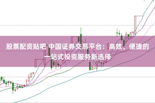 股票配资贴吧 中国证券交易平台：高效、便捷的一站式投资服务新选择