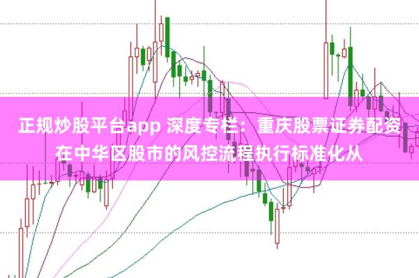 正规炒股平台app 深度专栏：重庆股票证券配资在中华区股市的风控流程执行标准化从