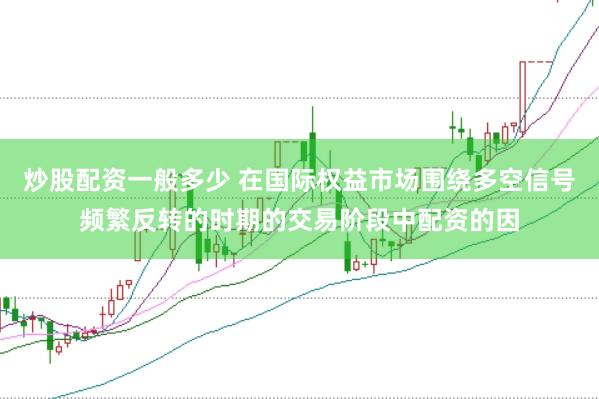 炒股配资一般多少 在国际权益市场围绕多空信号频繁反转的时期的交易阶段中配资的因
