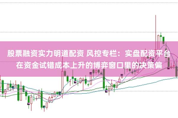 股票融资实力明道配资 风控专栏：实盘配资平台在资金试错成本上升的博弈窗口里的决策偏