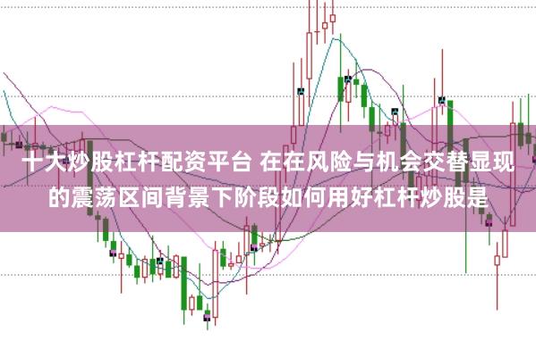 十大炒股杠杆配资平台 在在风险与机会交替显现的震荡区间背景下阶段如何用好杠杆炒股是