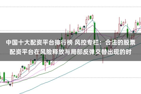 中国十大配资平台排行榜 风控专栏：合法的股票配资平台在风险释放与局部反弹交替出现的时