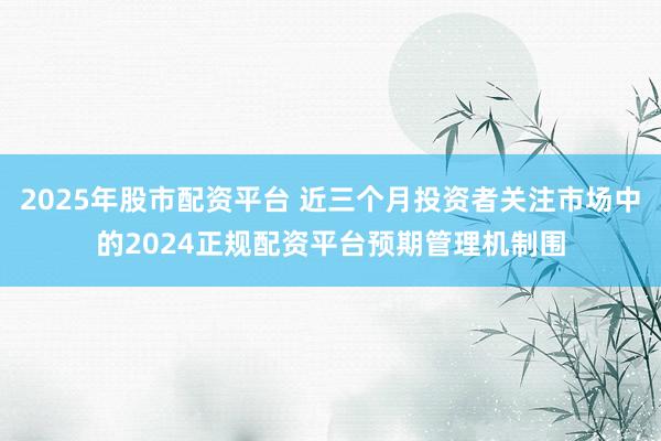 2025年股市配资平台 近三个月投资者关注市场中的2024正规配资平台预期管理机制围