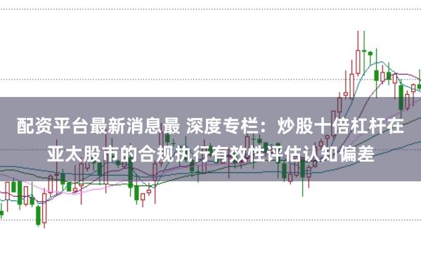 配资平台最新消息最 深度专栏：炒股十倍杠杆在亚太股市的合规执行有效性评估认知偏差