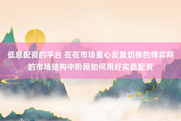 低息配资的平台 在在市场重心反复切换的博弈期的市场结构中阶段如何用好实盘配资