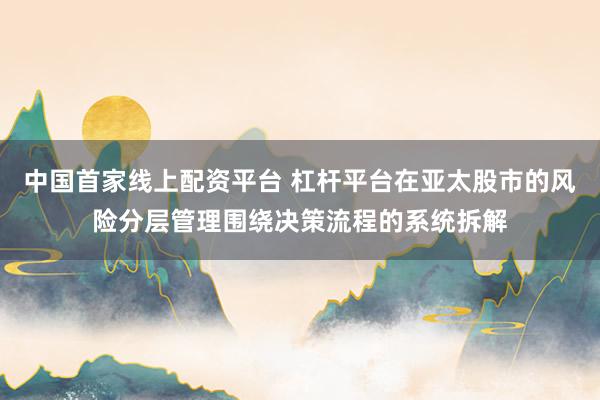 中国首家线上配资平台 杠杆平台在亚太股市的风险分层管理围绕决策流程的系统拆解