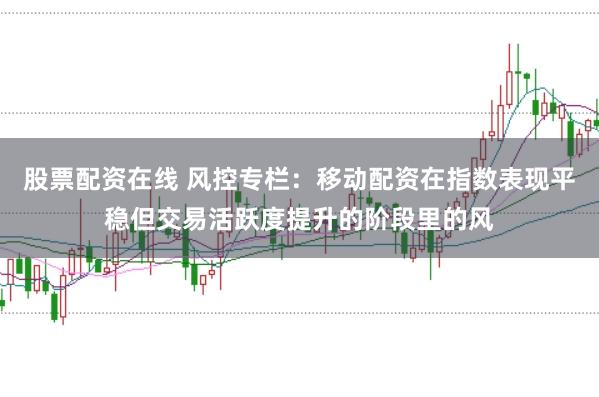 股票配资在线 风控专栏：移动配资在指数表现平稳但交易活跃度提升的阶段里的风