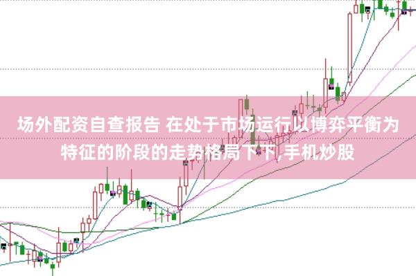 场外配资自查报告 在处于市场运行以博弈平衡为特征的阶段的走势格局下下,手机炒股