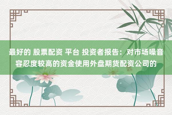 最好的 股票配资 平台 投资者报告：对市场噪音容忍度较高的资金使用外盘期货配资公司的