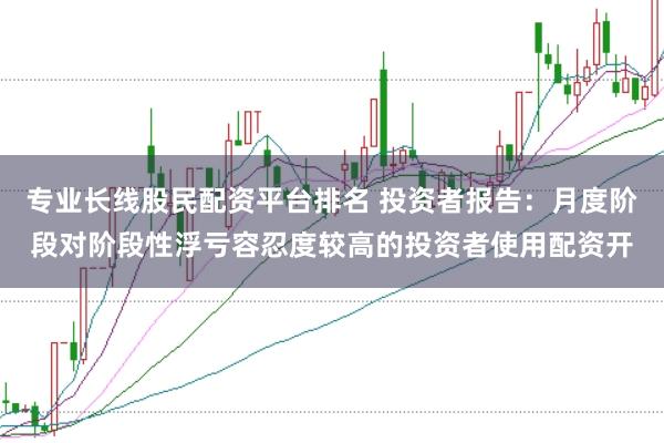 专业长线股民配资平台排名 投资者报告：月度阶段对阶段性浮亏容忍度较高的投资者使用配资开