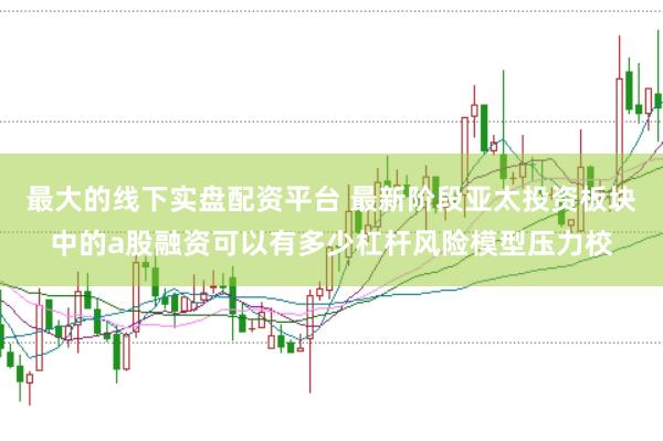 最大的线下实盘配资平台 最新阶段亚太投资板块中的a股融资可以有多少杠杆风险模型压力校