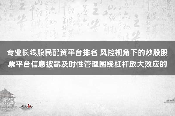 专业长线股民配资平台排名 风控视角下的炒股股票平台信息披露及时性管理围绕杠杆放大效应的