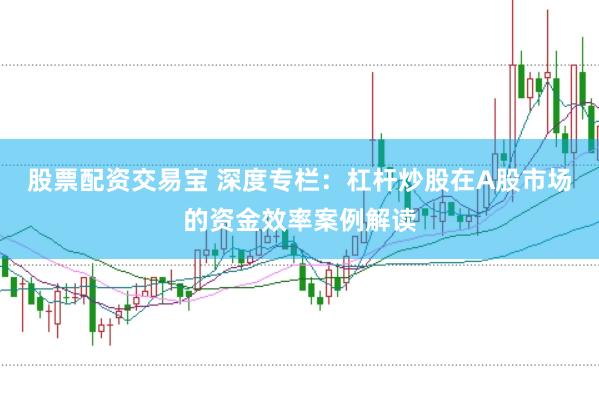 股票配资交易宝 深度专栏：杠杆炒股在A股市场的资金效率案例解读