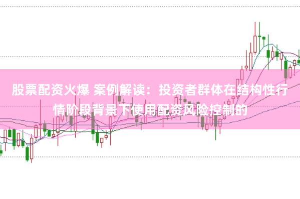 股票配资火爆 案例解读:投资者群体在结构性行情阶段背景下使用配资风险控制的
