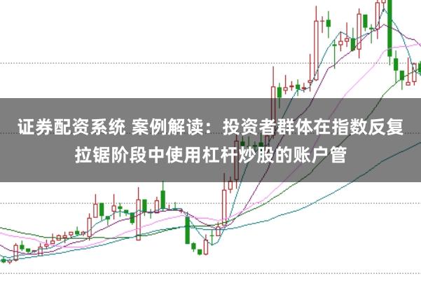 证券配资系统 案例解读：投资者群体在指数反复拉锯阶段中使用杠杆炒股的账户管