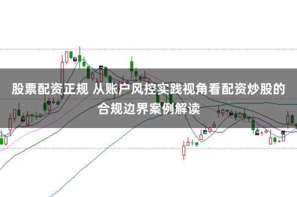 股票配资正规 从账户风控实践视角看配资炒股的合规边界案例解读