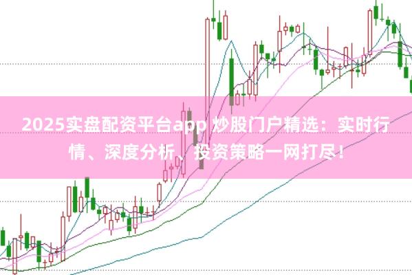 2025实盘配资平台app 炒股门户精选：实时行情、深度分析、投资策略一网打尽！