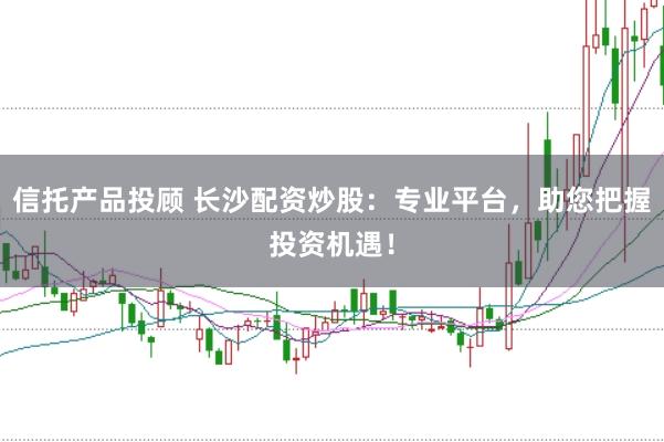 信托产品投顾 长沙配资炒股：专业平台，助您把握投资机遇！