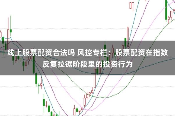 线上股票配资合法吗 风控专栏：股票配资在指数反复拉锯阶段里的投资行为