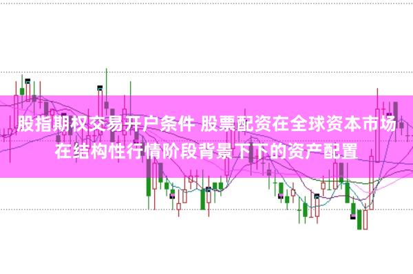 股指期权交易开户条件 股票配资在全球资本市场在结构性行情阶段背景下下的资产配置
