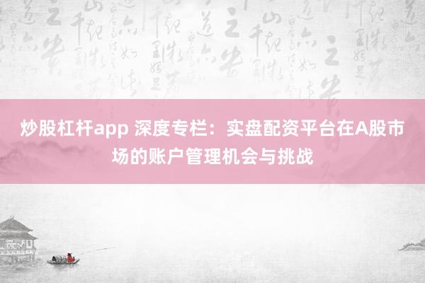 炒股杠杆app 深度专栏：实盘配资平台在A股市场的账户管理机会与挑战