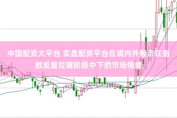 中国配资大平台 实盘配资平台在境内外股市在指数反复拉锯阶段中下的市场情绪