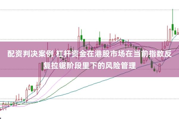 配资判决案例 杠杆资金在港股市场在当前指数反复拉锯阶段里下的风险管理