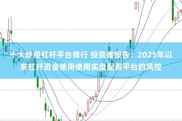 十大炒股杠杆平台排行 投资者报告：2025年以来杠杆资金使用使用实盘配资平台的风控