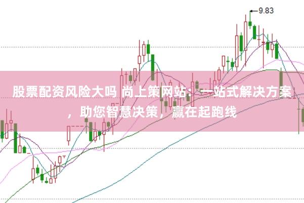 股票配资风险大吗 尚上策网站：一站式解决方案，助您智慧决策，赢在起跑线