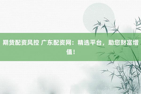 期货配资风控 广东配资网：精选平台，助您财富增值！