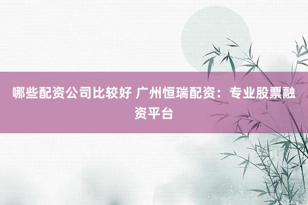 哪些配资公司比较好 广州恒瑞配资：专业股票融资平台
