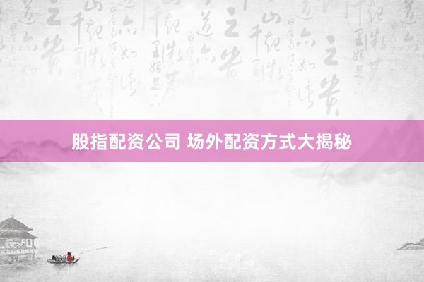 股指配资公司 场外配资方式大揭秘