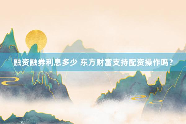 融资融券利息多少 东方财富支持配资操作吗？