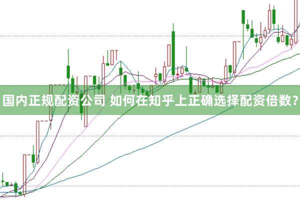 国内正规配资公司 如何在知乎上正确选择配资倍数？
