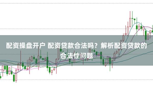 配资操盘开户 配资贷款合法吗？解析配资贷款的合法性问题