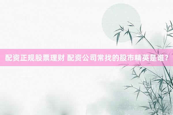 配资正规股票理财 配资公司常找的股市精英是谁？