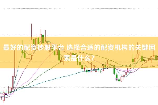 最好的配资炒股平台 选择合适的配资机构的关键因素是什么？