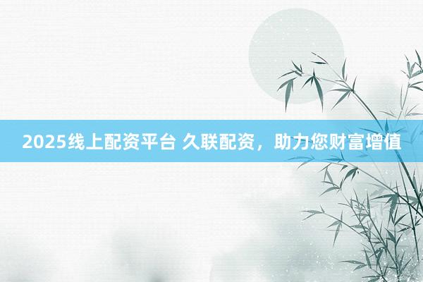 2025线上配资平台 久联配资，助力您财富增值